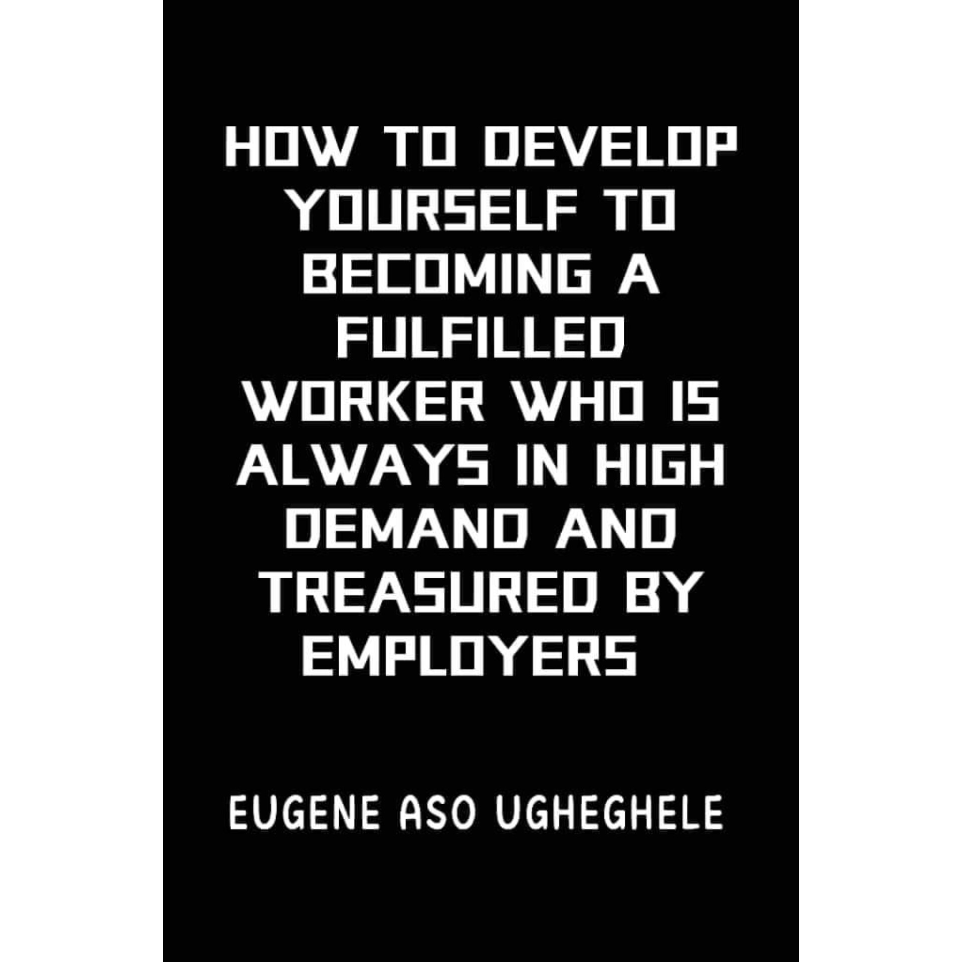 HOW TO DEVELOP YOURSELF TO BECOMING A FULFILLED WORKER WHO IS ALWAYS IN HIGH DEMAND AND TREASURED BY EMPLOYERS