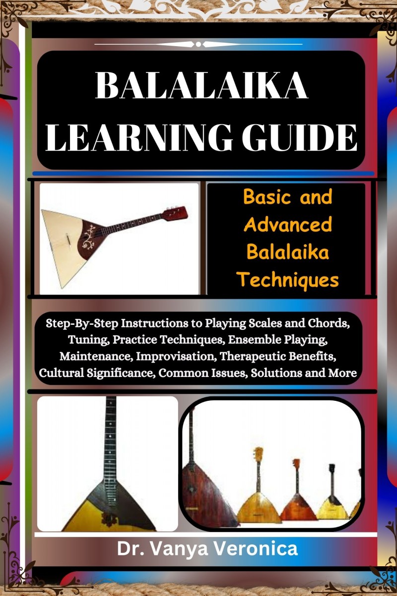 BALALAIKA LEARNING GUIDE: Basic and Advanced Balalaika Techniques: Step-By-Step Instructions to Playing Scales and Chords, Tuning, Practice Techniques, Ensemble Playing, Maintenance, Improvisation, Therapeutic Benefits, Cultural Significance, Common Issue