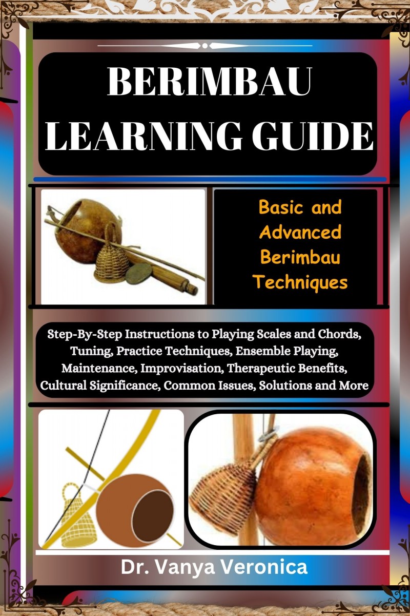 BERIMBAU LEARNING GUIDE: Basic and Advanced Berimbau Techniques: Step-By-Step Instructions to Playing Scales and Chords, Tuning, Practice Techniques, Ensemble Playing, Maintenance, Improvisation, Therapeutic Benefits, Cultural Significance, Common Issues,