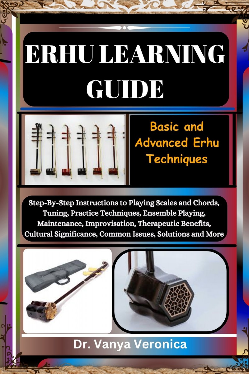 ERHU LEARNING GUIDE: Basic and Advanced Erhu Techniques: Step-By-Step Instructions to Playing Scales and Chords, Tuning, Practice Techniques, Ensemble Playing, Maintenance, Improvisation, Therapeutic Benefits, Cultural Significance, Common Issues, Solutio