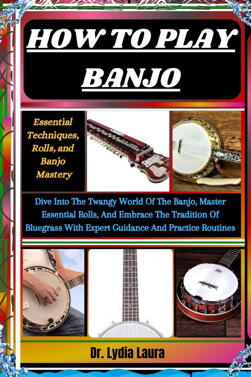 HOW TO PLAY BANJO: Essential Techniques, Rolls, and Banjo Mastery: Dive Into The Twangy World Of The Banjo, Master Essential Rolls, And Embrace The Tradition Of Bluegrass With Expert Guidance And Practice Routines       by      Dr. Lydia Laura