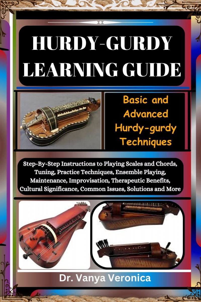 HURDY-GURDY LEARNING GUIDE: Basic and Advanced Hurdy-gurdy Techniques: Step-By-Step Instructions to Playing Scales and Chords, Tuning, Practice Techniques, Ensemble Playing, Maintenance, Improvisation, Therapeutic Benefits, Cultural Significance, Common I