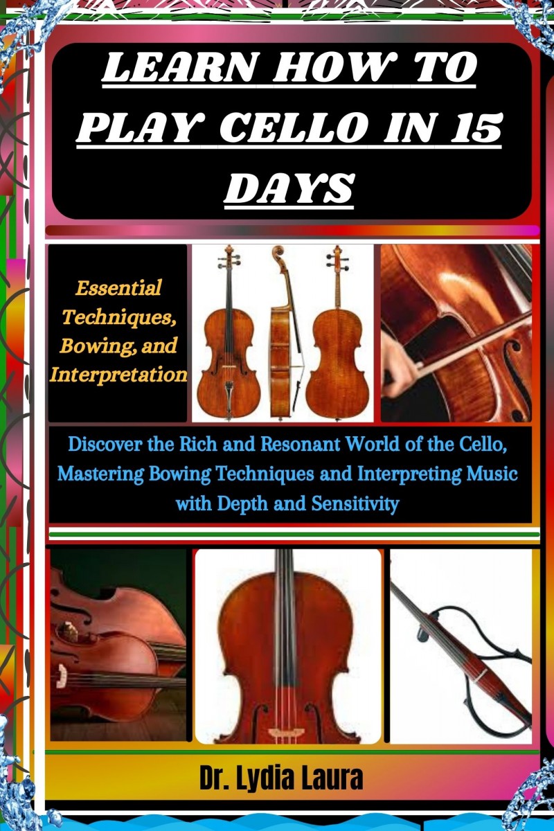 LEARN HOW TO PLAY CELLO IN 15 DAYS: Essential Techniques, Bowing, and Interpretation: Discover the Rich and Resonant World of the Cello, Mastering Bowing Techniques and Interpreting Music with Depth and Sensitivity            Dr. Lydia Laura