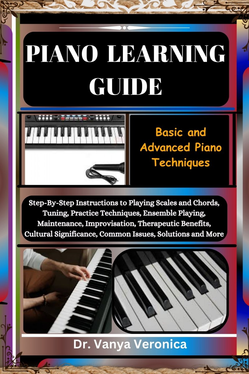PIANO LEARNING GUIDE: Basic and Advanced Piano Techniques: Step-By-Step Instructions to Playing Scales and Chords, Tuning, Practice Techniques, Ensemble Playing, Maintenance, Improvisation, Therapeutic Benefits, Cultural Significance, Common Issues, Solut