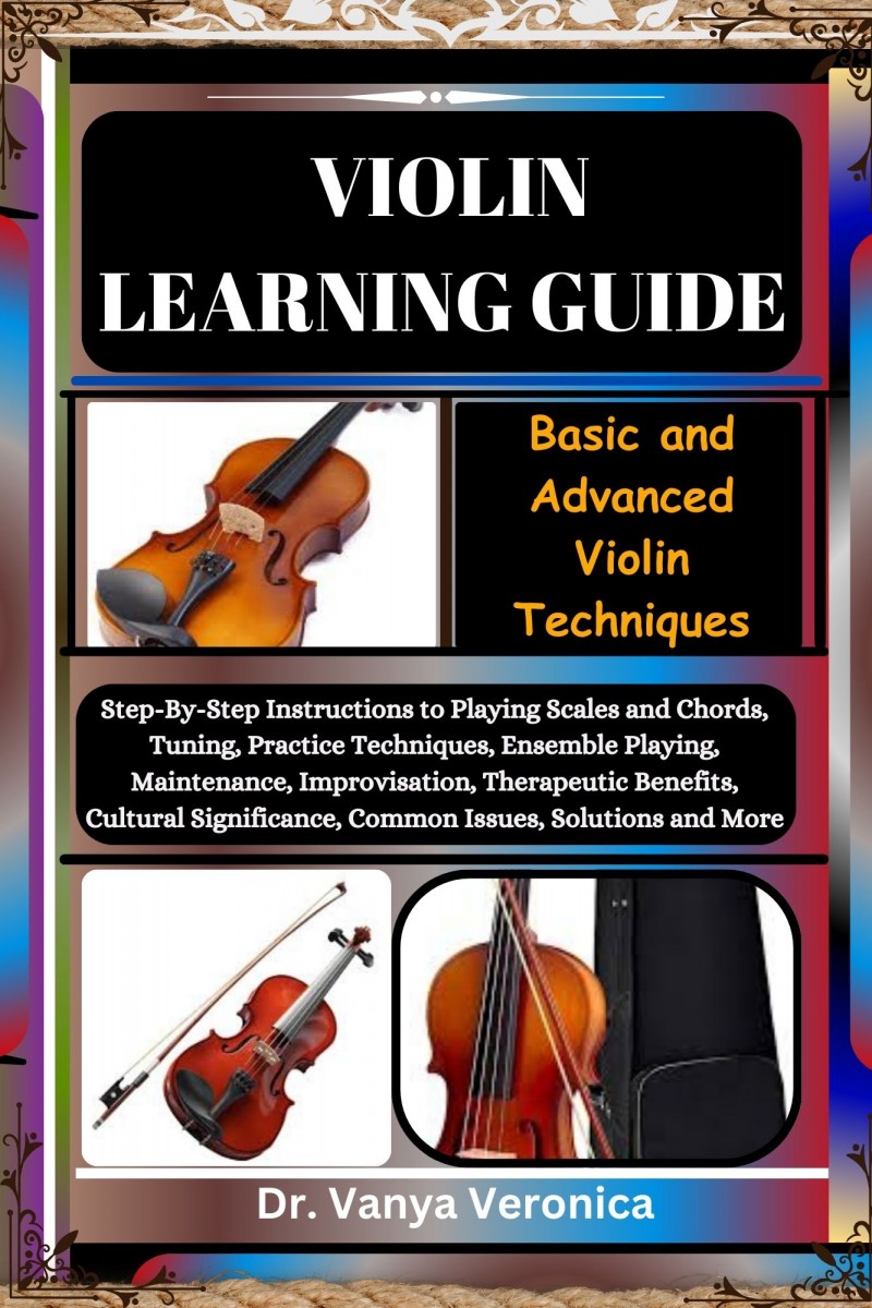 VIOLIN LEARNING GUIDE: Basic and Advanced Violin Techniques: Step-By-Step Instructions to Playing Scales and Chords, Tuning, Practice Techniques, Ensemble Playing, Maintenance, Improvisation, Therapeutic Benefits, Cultural Significance, Common Issues, Sol
