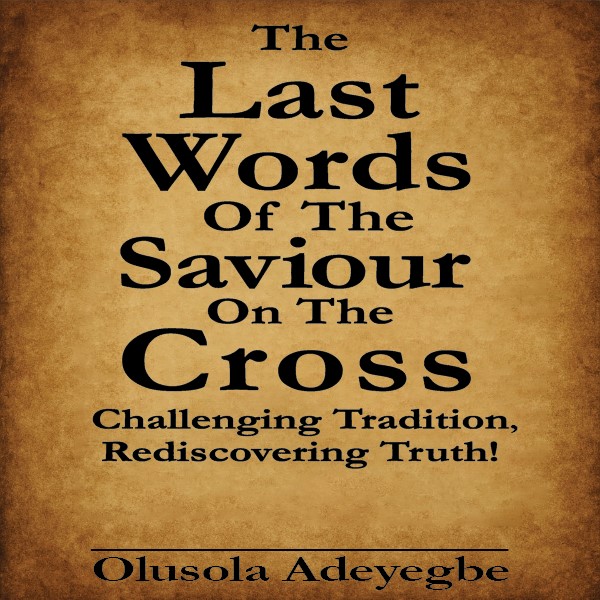 The Last Words Of The Saviour On The Cross Challenging Tradition, Rediscovering Truth!